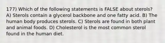 177) Which of the following statements is FALSE about sterols? A) Sterols contain a glycerol backbone and one fatty acid. B) The human body produces sterols. C) Sterols are found in both plant and animal foods. D) Cholesterol is the most common sterol found in the human diet.