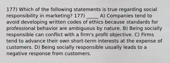 177) Which of the following statements is true regarding social responsibility in marketing? 177) _____ A) Companies tend to avoid developing written codes of ethics because standards for professional behavior are ambiguous by nature. B) Being socially responsible can conflict with a firm's profit objective. C) Firms tend to advance their own short-term interests at the expense of customers. D) Being socially responsible usually leads to a negative response from customers.