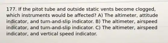 177. If the pitot tube and outside static vents become clogged, which instruments would be affected? A) The altimeter, attitude indicator, and turn-and-slip indicator. B) The altimeter, airspeed indicator, and turn-and-slip indicator. C) The altimeter, airspeed indicator, and vertical speed indicator.