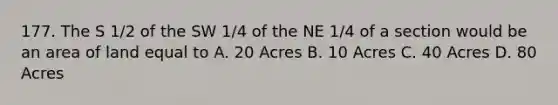 177. The S 1/2 of the SW 1/4 of the NE 1/4 of a section would be an area of land equal to A. 20 Acres B. 10 Acres C. 40 Acres D. 80 Acres