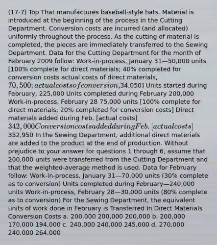 (17-7) Top That manufactures baseball-style hats. Material is introduced at the beginning of the process in the Cutting Department. Conversion costs are incurred (and allocated) uniformly throughout the process. As the cutting of material is completed, the pieces are immediately transferred to the Sewing Department. Data for the Cutting Department for the month of February 2009 follow: Work-in-process, January 31—50,000 units [100% complete for direct materials; 40% completed for conversion costs actual costs of direct materials, 70,500; actual costs of conversion,34,050] Units started during February, 225,000 Units completed during February 200,000 Work-in-process, February 28 75,000 units [100% complete for direct materials; 20% completed for conversion costs] Direct materials added during Feb. [actual costs] 342,000 Conversion costs added during Feb. [actual costs]352,950 In the Sewing Department, additional direct materials are added to the product at the end of production. Without prejudice to your answer for questions 1 through 6, assume that 200,000 units were transferred from the Cutting Department and that the weighted-average method is used. Data for February follow: Work-in-process, January 31—70,000 units (30% complete as to conversion) Units completed during February—240,000 units Work-in-process, February 28—30,000 units (80% complete as to conversion) For the Sewing Department, the equivalent units of work done in February is Transferred In Direct Materials Conversion Costs a. 200,000 200,000 200,000 b. 200,000 170,000 194,000 c. 240,000 240,000 245,000 d. 270,000 240,000 264,000