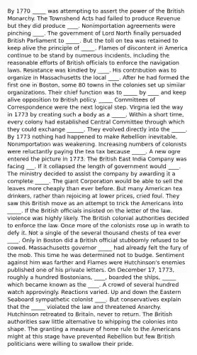 By 1770 _____ was attempting to assert the power of the British Monarchy. The Townshend Acts had failed to produce Revenue but they did produce ____. Nonimportation agreements were pinching ____. The government of Lord North finally persuaded British Parliament to _____. But the toll on tea was retained to keep alive the principle of _____. Flames of discontent in America continue to be stand by numerous incidents, including the reasonable efforts of British officials to enforce the navigation laws. Resistance was kindled by ____. His contribution was to organize in Massachusetts the local ____. After he had formed the first one in Boston, some 80 towns in the colonies set up similar organizations. Their chief function was to _____ by ____ and keep alive opposition to British policy. _____ Committees of Correspondence were the next logical step. Virgina led the way in 1773 by creating such a body as a _____. Within a short time, every colony had established Central Committee through which they could exchange ______. They evolved directly into the _____. By 1773 nothing had happened to make Rebellion inevitable. Nonimportation was weakening. Increasing numbers of colonists were reluctantly paying the tea tax because _____. A new ogre entered the picture in 1773. The British East India Company was facing ___. If it collapsed the length of government would ____. The ministry decided to assist the company by awarding it a complete _____. The giant Corporation would be able to sell the leaves more cheaply than ever before. But many American tea drinkers, rather than rejoicing at lower prices, cried foul. They saw this British move as an attempt to trick the Americans into _____. If the British officials insisted on the letter of the law, violence was highly likely. The British colonial authorities decided to enforce the law. Once more of the colonists rose up in wrath to defy it. Not a single of the several thousand chests of tea ever ____. Only in Boston did a British official stubbornly refused to be cowed. Massachusetts governor _____ had already felt the fury of the mob. This time he was determined not to budge. Sentiment against him was farther and Flames were Hutchinson's enemies published one of his private letters. On December 17, 1773, roughly a hundred Bostonians, ____, boarded the ships, _____ which became known as the ____. A crowd of several hundred watch approvingly. Reactions varied. Up and down the Eastern Seaboard sympathetic colonist ____. But conservatives explain that the _____ violated the law and threatened Anarchy. Hutchinson retreated to Britain, never to return. The British authorities saw little alternative to whipping the colonies into shape. The granting a measure of home rule to the Americans might at this stage have prevented Rebellion but few British politicians were willing to swallow their pride.