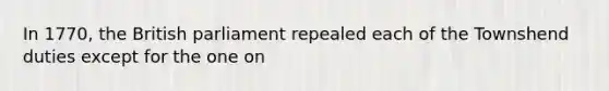 In 1770, the British parliament repealed each of the Townshend duties except for the one on