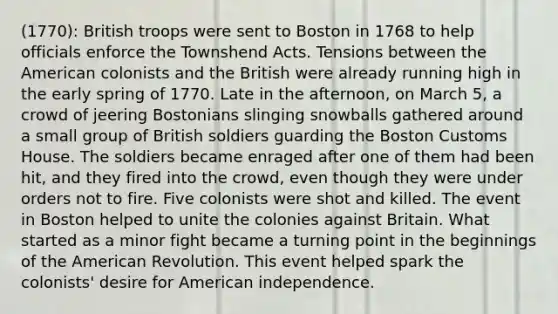 (1770): British troops were sent to Boston in 1768 to help officials enforce the Townshend Acts. Tensions between the American colonists and the British were already running high in the early spring of 1770. Late in the afternoon, on March 5, a crowd of jeering Bostonians slinging snowballs gathered around a small group of British soldiers guarding the Boston Customs House. The soldiers became enraged after one of them had been hit, and they fired into the crowd, even though they were under orders not to fire. Five colonists were shot and killed. The event in Boston helped to unite the colonies against Britain. What started as a minor fight became a turning point in the beginnings of the American Revolution. This event helped spark the colonists' desire for American independence.