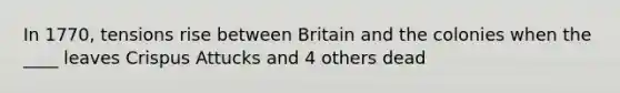 In 1770, tensions rise between Britain and the colonies when the ____ leaves Crispus Attucks and 4 others dead