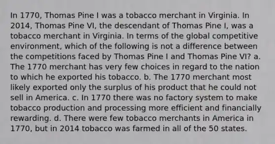 In 1770, Thomas Pine I was a tobacco merchant in Virginia. In 2014, Thomas Pine VI, the descendant of Thomas Pine I, was a tobacco merchant in Virginia. In terms of the global competitive environment, which of the following is not a difference between the competitions faced by Thomas Pine I and Thomas Pine VI? a. The 1770 merchant has very few choices in regard to the nation to which he exported his tobacco. b. The 1770 merchant most likely exported only the surplus of his product that he could not sell in America. c. In 1770 there was no factory system to make tobacco production and processing more efficient and financially rewarding. d. There were few tobacco merchants in America in 1770, but in 2014 tobacco was farmed in all of the 50 states.