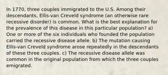 In 1770, three couples immigrated to the U.S. Among their descendants, Ellis-van Creveld syndrome (an otherwise rare recessive disorder) is common. What is the best explanation for the prevalence of this disease in this particular population? a) One or more of the six individuals who founded the population carried the recessive disease allele. b) The mutation causing Ellis-van Creveld syndrome arose repeatedly in the descendants of these three couples. c) The recessive disease allele was common in the original population from which the three couples emigrated.