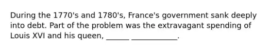 During the 1770's and 1780's, France's government sank deeply into debt. Part of the problem was the extravagant spending of Louis XVI and his queen, ______ ____________.