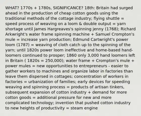 WHAT? 1770s + 1780s, SIGNIFICANCE? 18th: Britain had surged ahead in the production of cheap cotton goods using the traditional methods of the cottage industry; flying shuttle = speed process of weaving on a loom & double output = yarn shortage until James Hargreaves's spinning jenny (1768); Richard Arkwright's water frame spinning machine + Samuel Crompton's mule = increase yarn production; Edmund Cartwright's power loom (1787) = weaving of cloth catch up to the spinning of the yarn; until 1820s power loom ineffective and home-based hand-loomers continued to prosper; 1860 only 3,000 hand loomers left in Britain ( 1820s = 250,000); water frame + Crompton's mule + power mules = new opportunities to entrepreneurs - easier to gather workers to machines and organize labor in factories than leave them dispersed in cottages; concentration of workers in factories = urbanization of families; early devices for speeding weaving and spinning process = products of artisan tinkers, subsequent expansion of cotton industry + demand for more cotton goods = additional pressure for new and more complicated technology; invention that pushed cotton industry to new heights of productivity = steam engine