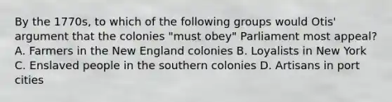 By the 1770s, to which of the following groups would Otis' argument that the colonies "must obey" Parliament most appeal? A. Farmers in the New England colonies B. Loyalists in New York C. Enslaved people in the southern colonies D. Artisans in port cities