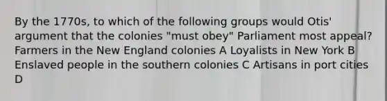 By the 1770s, to which of the following groups would Otis' argument that the colonies "must obey" Parliament most appeal? Farmers in the New England colonies A Loyalists in New York B Enslaved people in the southern colonies C Artisans in port cities D