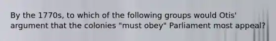 By the 1770s, to which of the following groups would Otis' argument that the colonies "must obey" Parliament most appeal?