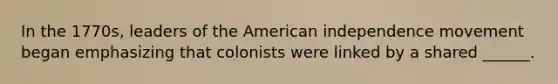 In the 1770s, leaders of the American independence movement began emphasizing that colonists were linked by a shared ______.