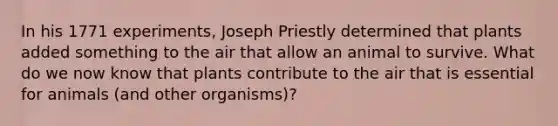 In his 1771 experiments, Joseph Priestly determined that plants added something to the air that allow an animal to survive. What do we now know that plants contribute to the air that is essential for animals (and other organisms)?