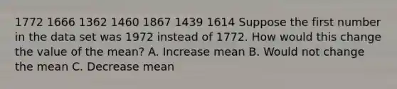 1772 1666 1362 1460 1867 1439 1614 Suppose the first number in the data set was 1972 instead of 1772. How would this change the value of the mean? A. Increase mean B. Would not change the mean C. Decrease mean