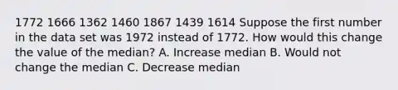 1772 1666 1362 1460 1867 1439 1614 Suppose the first number in the data set was 1972 instead of 1772. How would this change the value of the median? A. Increase median B. Would not change the median C. Decrease median