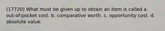 (17720) What must be given up to obtain an item is called a. out-of-pocket cost. b. comparative worth. c. opportunity cost. d. absolute value.