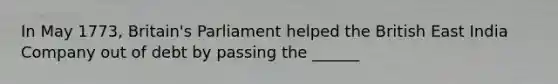 In May 1773, Britain's Parliament helped the British East India Company out of debt by passing the ______