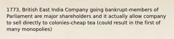 1773, British East India Company going bankrupt-members of Parliament are major shareholders and it actually allow company to sell directly to colonies-cheap tea (could result in the first of many monopolies)