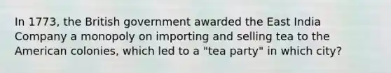 In 1773, the British government awarded the East India Company a monopoly on importing and selling tea to the American colonies, which led to a "tea party" in which city?