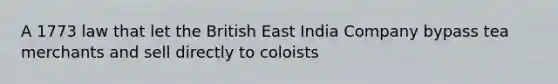 A 1773 law that let the British East India Company bypass tea merchants and sell directly to coloists