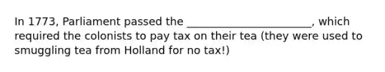 In 1773, Parliament passed the _______________________, which required the colonists to pay tax on their tea (they were used to smuggling tea from Holland for no tax!)