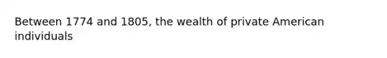 Between 1774 and 1805, the wealth of private American individuals