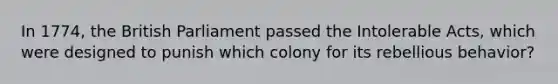 In 1774, the British Parliament passed the Intolerable Acts, which were designed to punish which colony for its rebellious behavior?