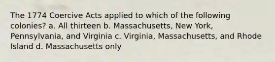 The 1774 Coercive Acts applied to which of the following colonies? a. All thirteen b. Massachusetts, New York, Pennsylvania, and Virginia c. Virginia, Massachusetts, and Rhode Island d. Massachusetts only