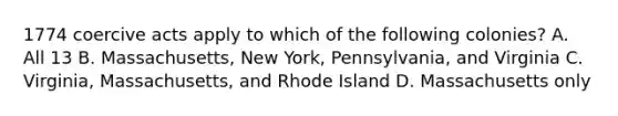 1774 coercive acts apply to which of the following colonies? A. All 13 B. Massachusetts, New York, Pennsylvania, and Virginia C. Virginia, Massachusetts, and Rhode Island D. Massachusetts only