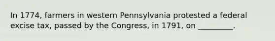 In 1774, farmers in western Pennsylvania protested a federal excise tax, passed by the Congress, in 1791, on _________.