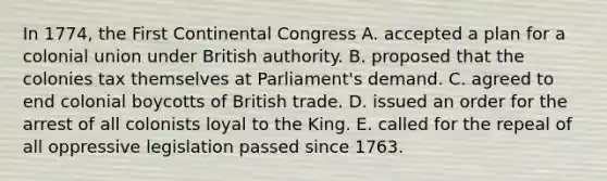 In 1774, the First Continental Congress A. accepted a plan for a colonial union under British authority. B. proposed that the colonies tax themselves at Parliament's demand. C. agreed to end colonial boycotts of British trade. D. issued an order for the arrest of all colonists loyal to the King. E. called for the repeal of all oppressive legislation passed since 1763.