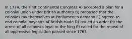 In 1774, the First Continental Congress A) accepted a plan for a colonial union under British authority B) proposed that the colonies tax themselves at Parliament's demand C) agreed to end colonial boycotts of British trade D) issued an order for the arrest of all colonists loyal to the king E) called for the repeal of all oppressive legislation passed since 1763