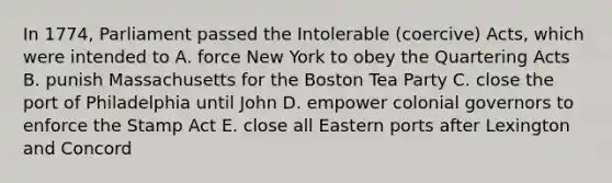 In 1774, Parliament passed the Intolerable (coercive) Acts, which were intended to A. force New York to obey the Quartering Acts B. punish Massachusetts for the Boston Tea Party C. close the port of Philadelphia until John D. empower colonial governors to enforce the Stamp Act E. close all Eastern ports after Lexington and Concord