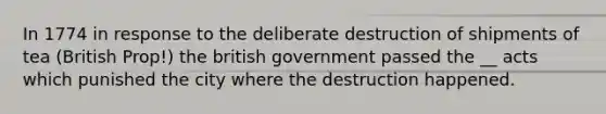 In 1774 in response to the deliberate destruction of shipments of tea (British Prop!) the british government passed the __ acts which punished the city where the destruction happened.