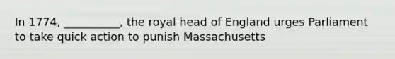 In 1774, __________, the royal head of England urges Parliament to take quick action to punish Massachusetts