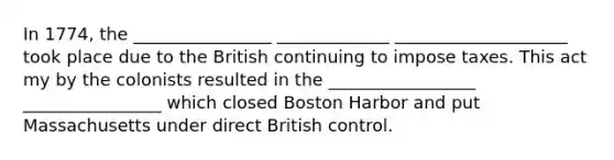 In 1774, the ________________ _____________ ____________________ took place due to the British continuing to impose taxes. This act my by the colonists resulted in the _________________ ________________ which closed Boston Harbor and put Massachusetts under direct British control.