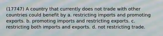 (17747) A country that currently does not trade with other countries could benefit by a. restricting imports and promoting exports. b. promoting imports and restricting exports. c. restricting both imports and exports. d. not restricting trade.