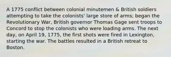 A 1775 conflict between colonial minutemen & British soldiers attempting to take the colonists' large store of arms; began the Revolutionary War, British governor Thomas Gage sent troops to Concord to stop the colonists who were loading arms. The next day, on April 19, 1775, the first shots were fired in Lexington, starting the war. The battles resulted in a British retreat to Boston.