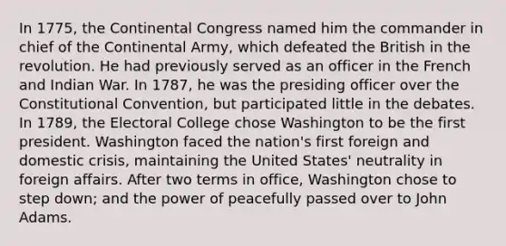 In 1775, the Continental Congress named him the commander in chief of the Continental Army, which defeated the British in the revolution. He had previously served as an officer in the French and Indian War. In 1787, he was the presiding officer over the Constitutional Convention, but participated little in the debates. In 1789, the Electoral College chose Washington to be the first president. Washington faced the nation's first foreign and domestic crisis, maintaining the United States' neutrality in foreign affairs. After two terms in office, Washington chose to step down; and the power of peacefully passed over to John Adams.