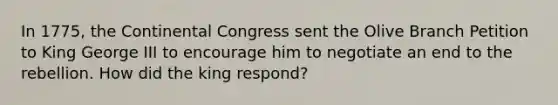 In 1775, the Continental Congress sent the Olive Branch Petition to King George III to encourage him to negotiate an end to the rebellion. How did the king respond?