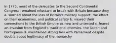 In 1775, most of the delegates to the Second Continental Congress remained reluctant to break with Britain because they a. worried about the loss of Britain's military support, the effect on their economies, and political safety b. viewed their connections to the British Empire as new and untested c. feared an invasion from England's traditional enemies- the Dutch and Portuguese d. maintained strong ties with Parliament despite doubts about legitimacy of the monarchy