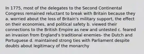 In 1775, most of the delegates to the Second Continental Congress remained reluctant to break with Britain because they a. worried about the loss of Britain's military support, the effect on their economies, and political safety b. viewed their connections to the British Empire as new and untested c. feared an invasion from England's traditional enemies- the Dutch and Portuguese d. maintained strong ties with Parliament despite doubts about legitimacy of the monarchy