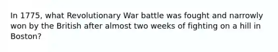 In 1775, what Revolutionary War battle was fought and narrowly won by the British after almost two weeks of fighting on a hill in Boston?