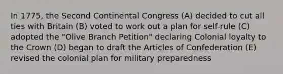 In 1775, the Second Continental Congress (A) decided to cut all ties with Britain (B) voted to work out a plan for self-rule (C) adopted the "Olive Branch Petition" declaring Colonial loyalty to the Crown (D) began to draft the Articles of Confederation (E) revised the colonial plan for military preparedness