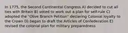 In 1775, the Second Continental Congress A) decided to cut all ties with Britain B) voted to work out a plan for self-rule C) adopted the "Olive Branch Petition" declaring Colonial loyalty to the Crown D) began to draft the Articles of Confederation E) revised the colonial plan for military preparedness