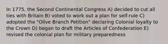 In 1775, the Second Continental Congress A) decided to cut all ties with Britain B) voted to work out a plan for self-rule C) adopted the "Olive Branch Petition" declaring Colonial loyalty to the Crown D) began to draft the Articles of Confederation E) revised the colonial plan for military preparedness