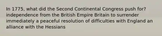 In 1775, what did the <a href='https://www.questionai.com/knowledge/kQp0y2y2qD-second-continental-congress' class='anchor-knowledge'>second continental congress</a> push for? independence from the <a href='https://www.questionai.com/knowledge/kX1pqelueo-british-empire' class='anchor-knowledge'>british empire</a> Britain to surrender immediately a peaceful resolution of difficulties with England an alliance with the Hessians