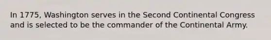 In 1775, Washington serves in the Second Continental Congress and is selected to be the commander of the Continental Army.