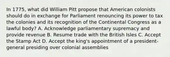 In 1775, what did William Pitt propose that American colonists should do in exchange for Parliament renouncing its power to tax the colonies and its recognition of the Continental Congress as a lawful body? A. Acknowledge parliamentary supremacy and provide revenue B. Resume trade with the British Isles C. Accept the Stamp Act D. Accept the king's appointment of a president-general presiding over colonial assemblies